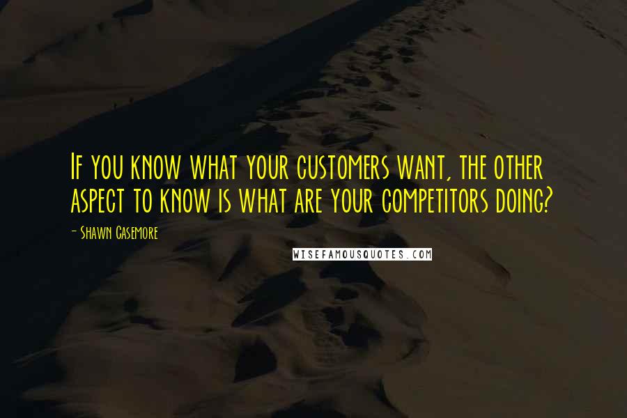 Shawn Casemore Quotes: If you know what your customers want, the other aspect to know is what are your competitors doing?