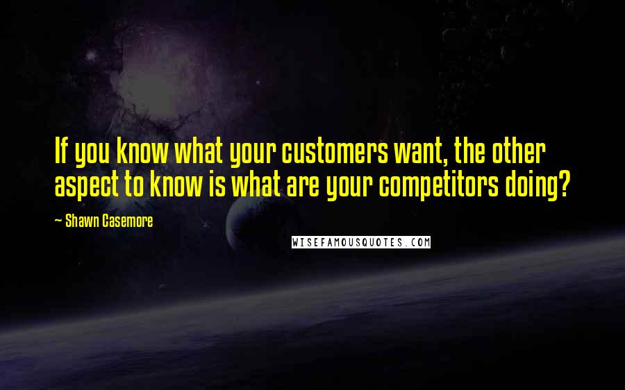 Shawn Casemore Quotes: If you know what your customers want, the other aspect to know is what are your competitors doing?