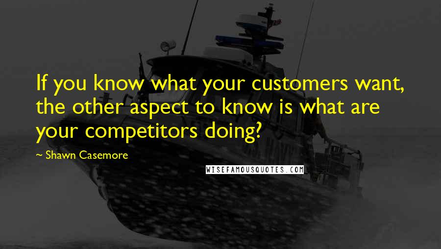 Shawn Casemore Quotes: If you know what your customers want, the other aspect to know is what are your competitors doing?