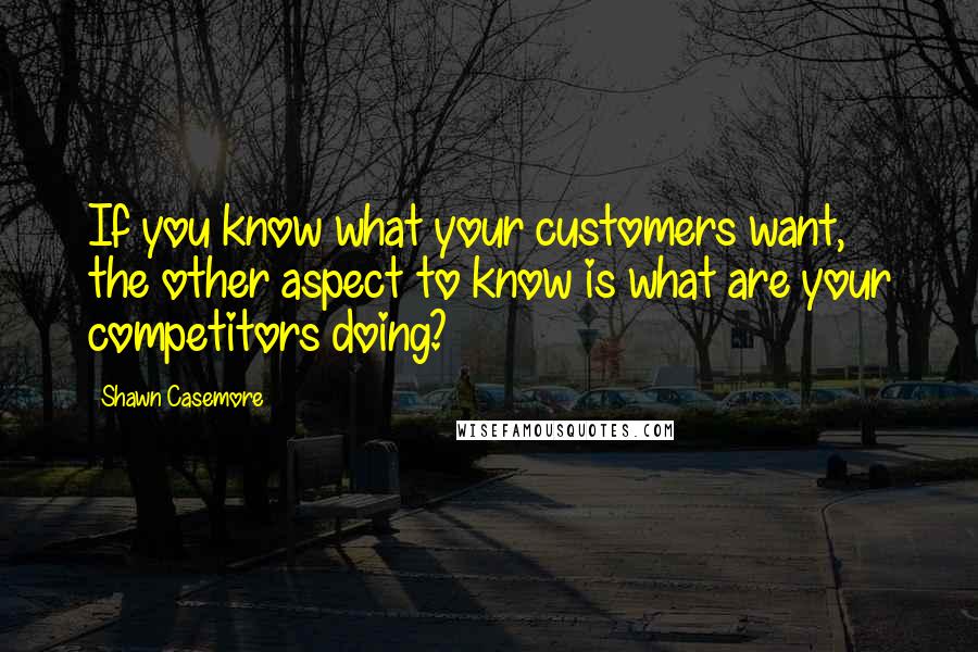 Shawn Casemore Quotes: If you know what your customers want, the other aspect to know is what are your competitors doing?
