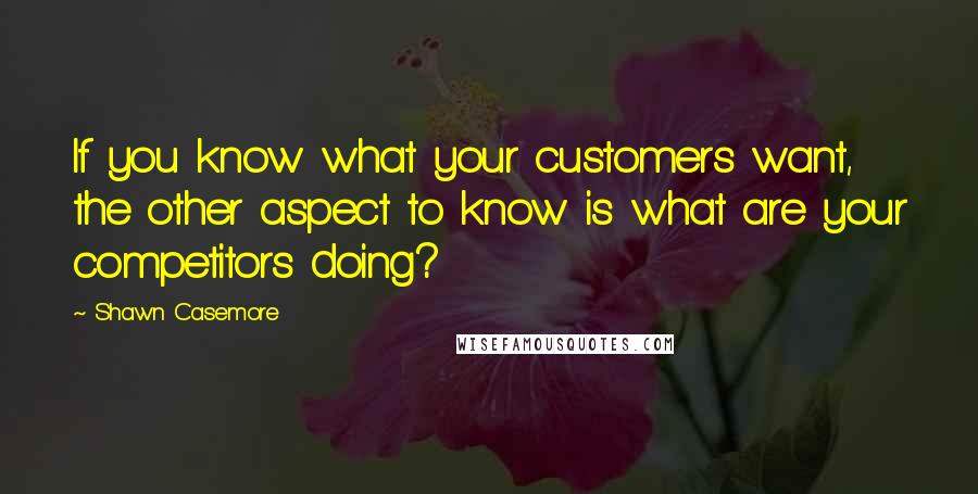 Shawn Casemore Quotes: If you know what your customers want, the other aspect to know is what are your competitors doing?