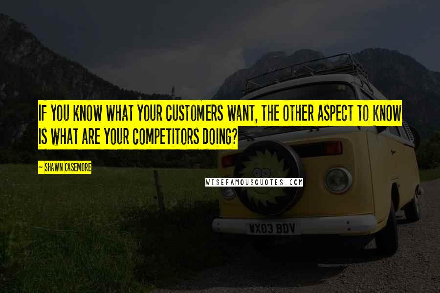 Shawn Casemore Quotes: If you know what your customers want, the other aspect to know is what are your competitors doing?