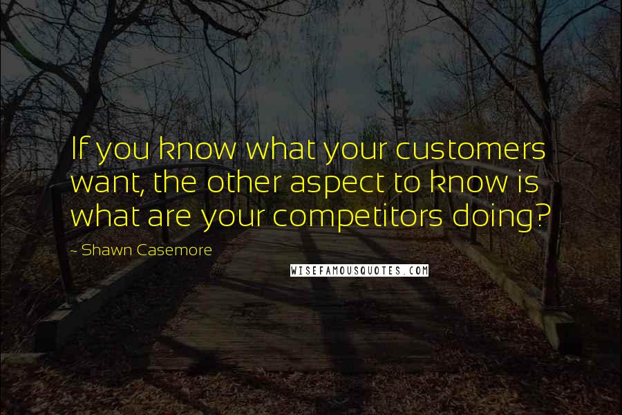 Shawn Casemore Quotes: If you know what your customers want, the other aspect to know is what are your competitors doing?