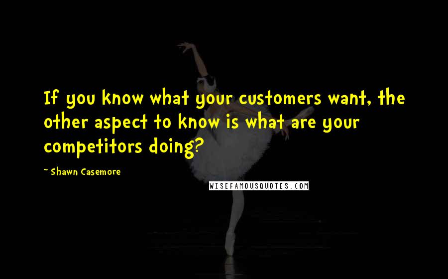 Shawn Casemore Quotes: If you know what your customers want, the other aspect to know is what are your competitors doing?