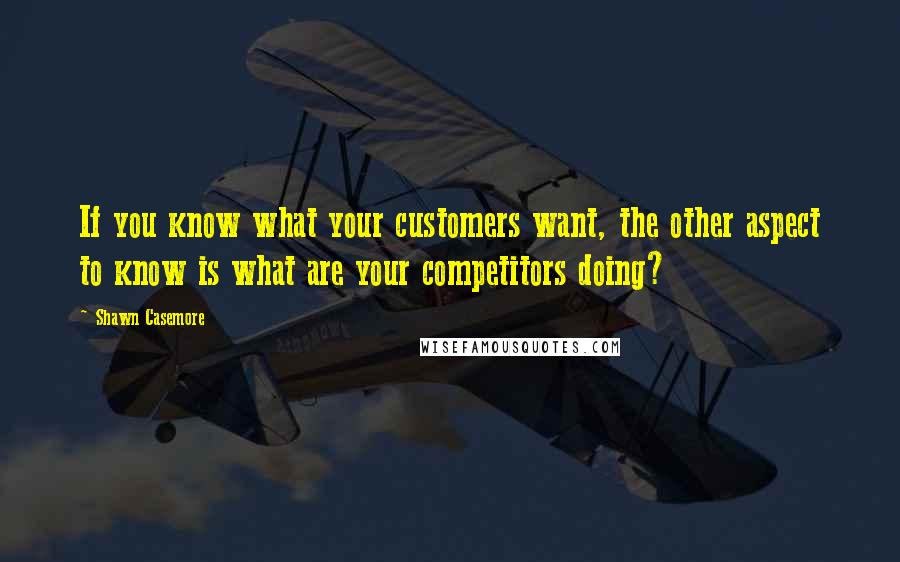 Shawn Casemore Quotes: If you know what your customers want, the other aspect to know is what are your competitors doing?