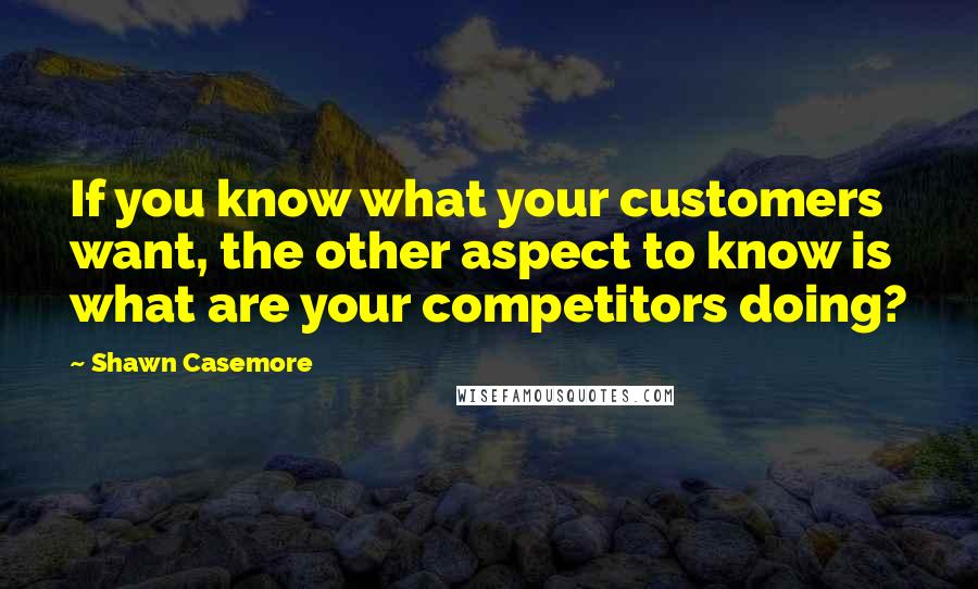 Shawn Casemore Quotes: If you know what your customers want, the other aspect to know is what are your competitors doing?