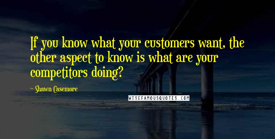 Shawn Casemore Quotes: If you know what your customers want, the other aspect to know is what are your competitors doing?