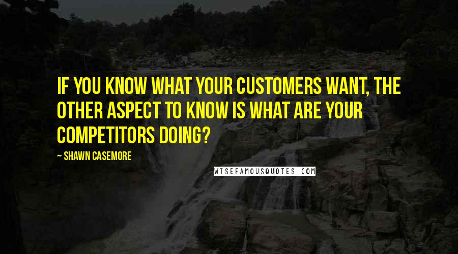 Shawn Casemore Quotes: If you know what your customers want, the other aspect to know is what are your competitors doing?