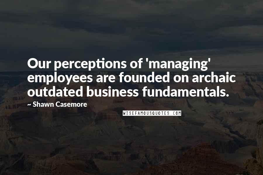 Shawn Casemore Quotes: Our perceptions of 'managing' employees are founded on archaic outdated business fundamentals.