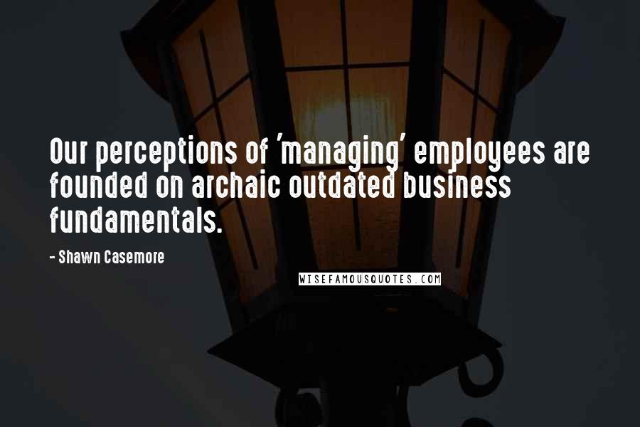Shawn Casemore Quotes: Our perceptions of 'managing' employees are founded on archaic outdated business fundamentals.