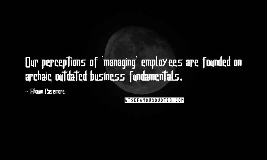 Shawn Casemore Quotes: Our perceptions of 'managing' employees are founded on archaic outdated business fundamentals.