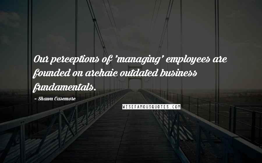 Shawn Casemore Quotes: Our perceptions of 'managing' employees are founded on archaic outdated business fundamentals.