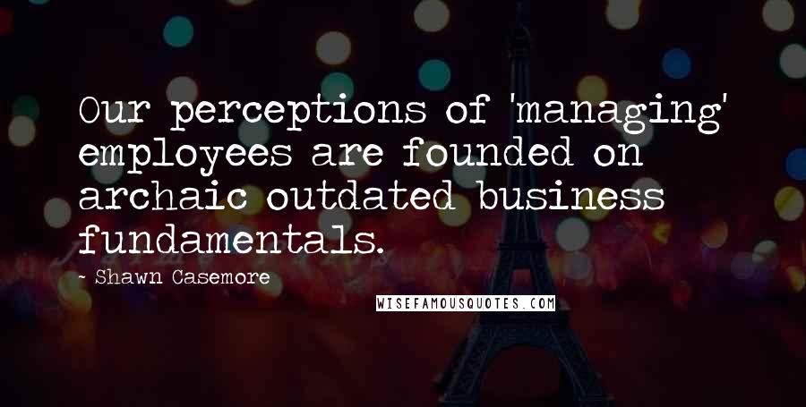 Shawn Casemore Quotes: Our perceptions of 'managing' employees are founded on archaic outdated business fundamentals.