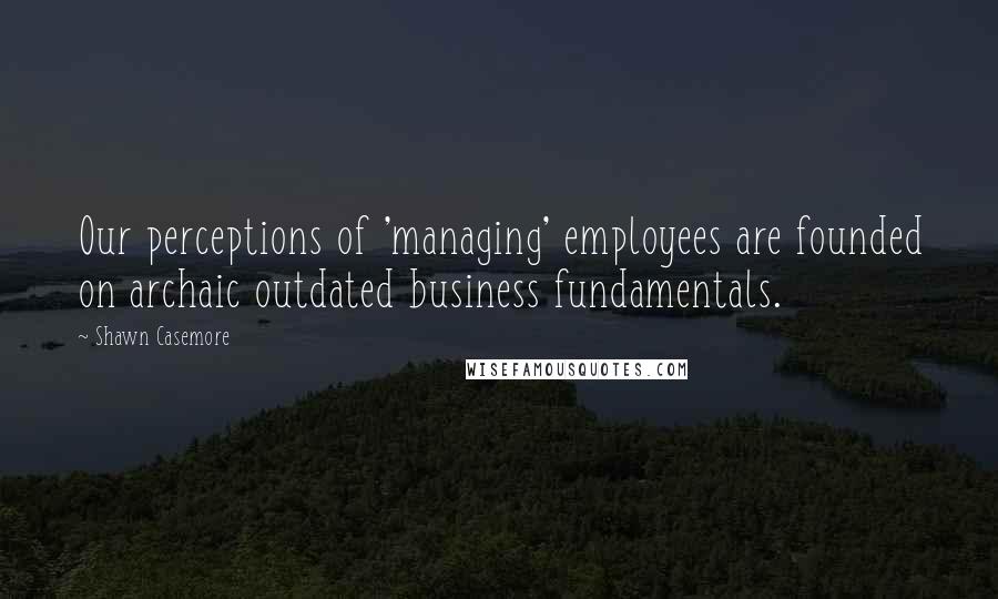 Shawn Casemore Quotes: Our perceptions of 'managing' employees are founded on archaic outdated business fundamentals.