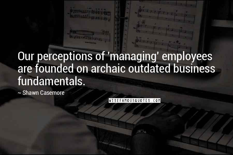 Shawn Casemore Quotes: Our perceptions of 'managing' employees are founded on archaic outdated business fundamentals.