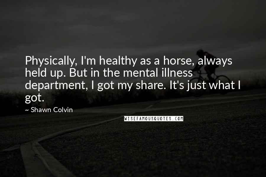 Shawn Colvin Quotes: Physically, I'm healthy as a horse, always held up. But in the mental illness department, I got my share. It's just what I got.