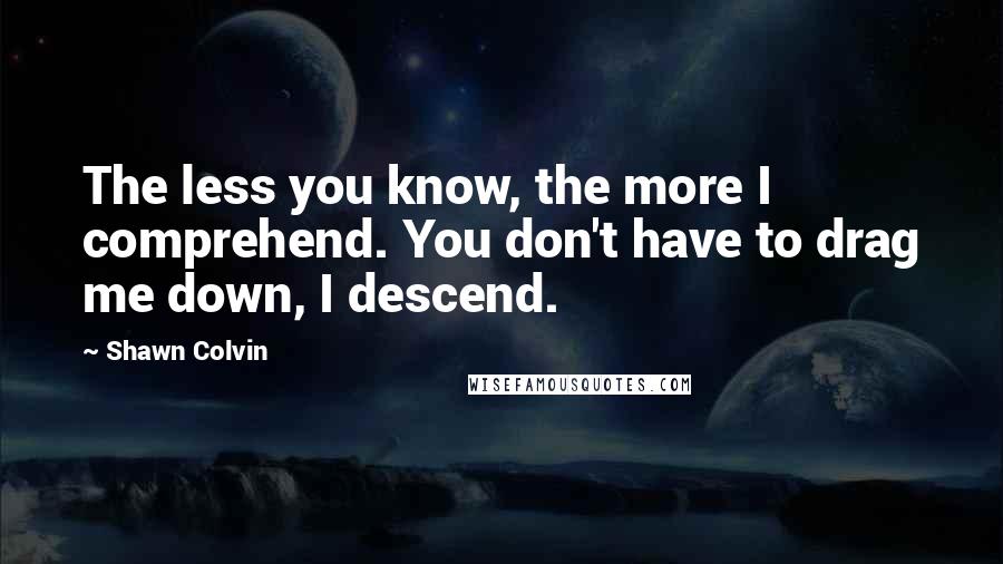 Shawn Colvin Quotes: The less you know, the more I comprehend. You don't have to drag me down, I descend.