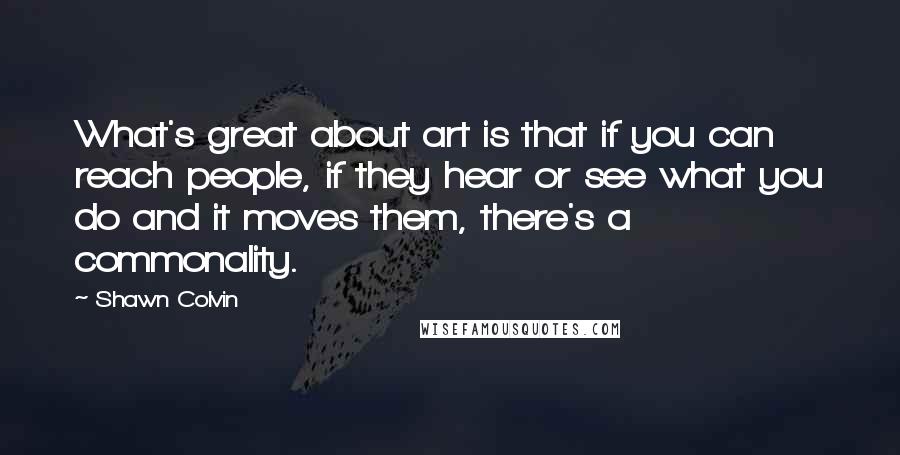 Shawn Colvin Quotes: What's great about art is that if you can reach people, if they hear or see what you do and it moves them, there's a commonality.