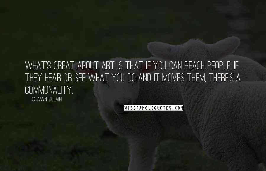 Shawn Colvin Quotes: What's great about art is that if you can reach people, if they hear or see what you do and it moves them, there's a commonality.