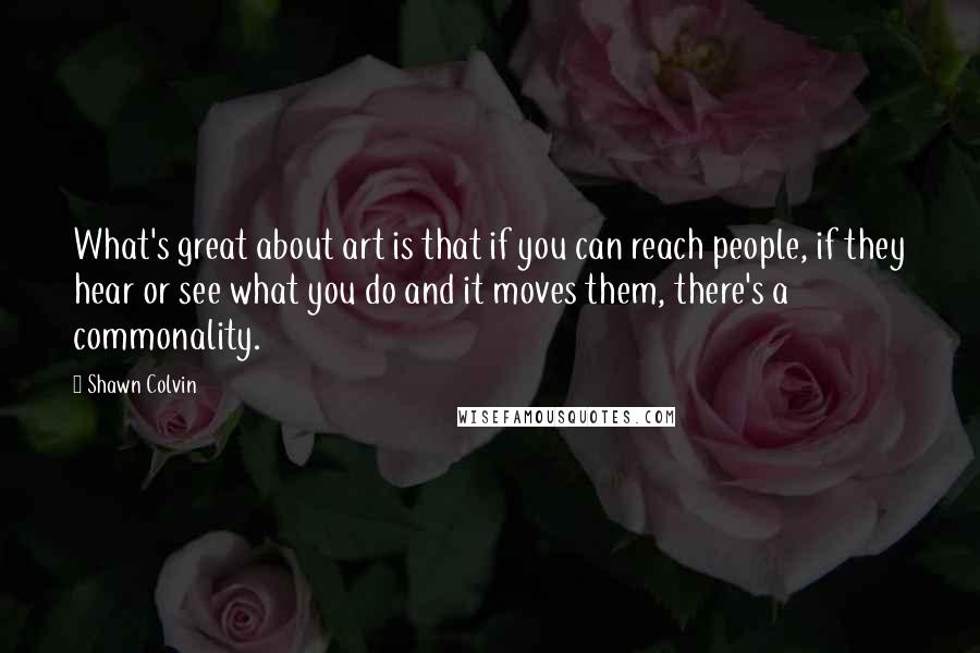Shawn Colvin Quotes: What's great about art is that if you can reach people, if they hear or see what you do and it moves them, there's a commonality.