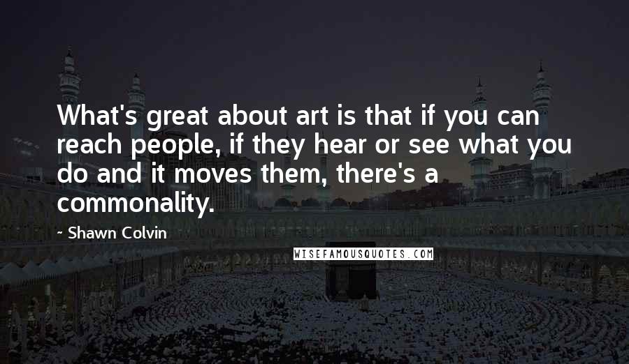 Shawn Colvin Quotes: What's great about art is that if you can reach people, if they hear or see what you do and it moves them, there's a commonality.