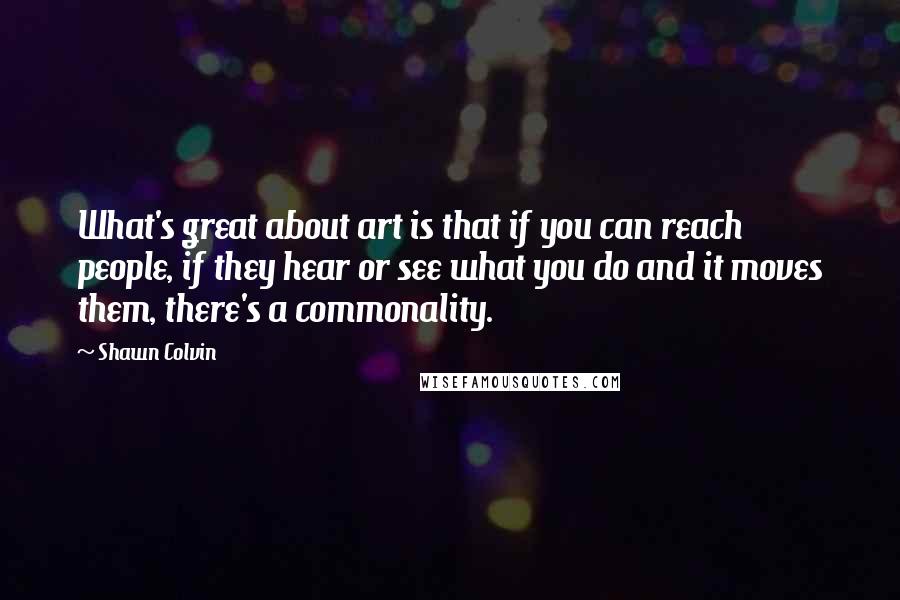 Shawn Colvin Quotes: What's great about art is that if you can reach people, if they hear or see what you do and it moves them, there's a commonality.