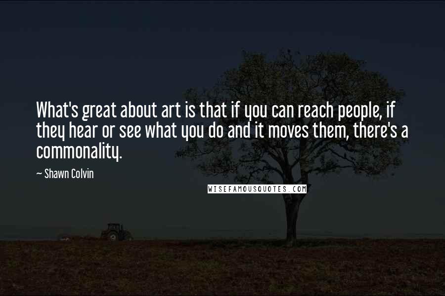 Shawn Colvin Quotes: What's great about art is that if you can reach people, if they hear or see what you do and it moves them, there's a commonality.