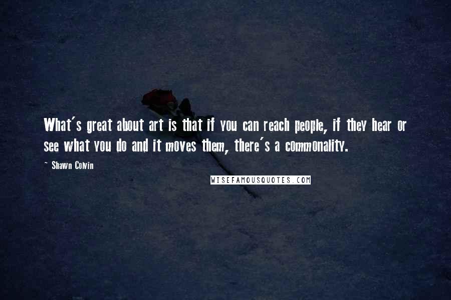 Shawn Colvin Quotes: What's great about art is that if you can reach people, if they hear or see what you do and it moves them, there's a commonality.