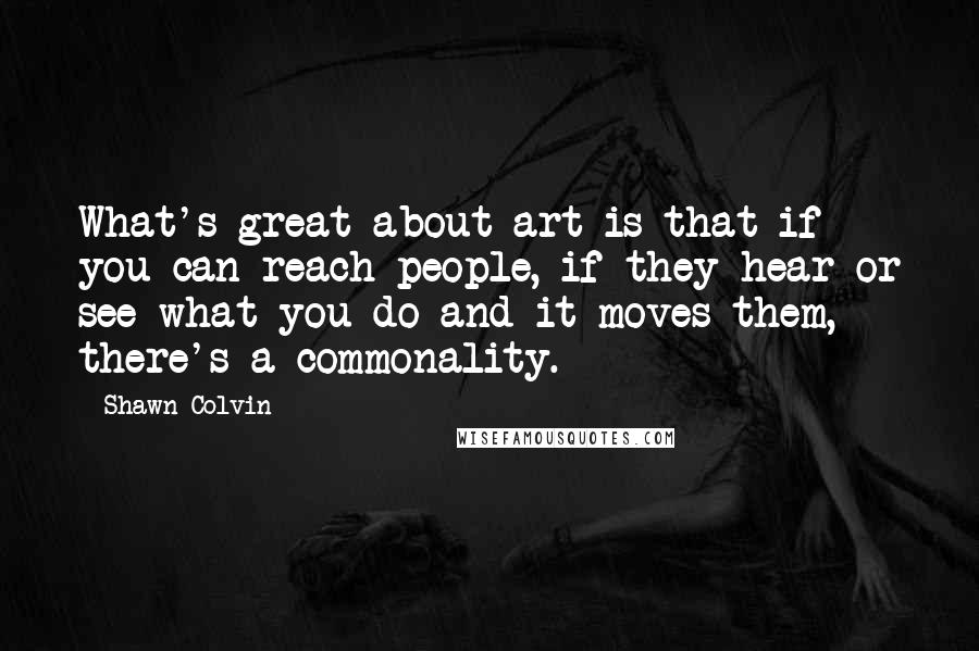 Shawn Colvin Quotes: What's great about art is that if you can reach people, if they hear or see what you do and it moves them, there's a commonality.