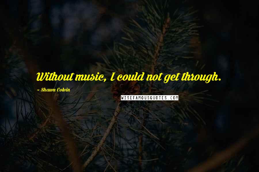 Shawn Colvin Quotes: Without music, I could not get through.