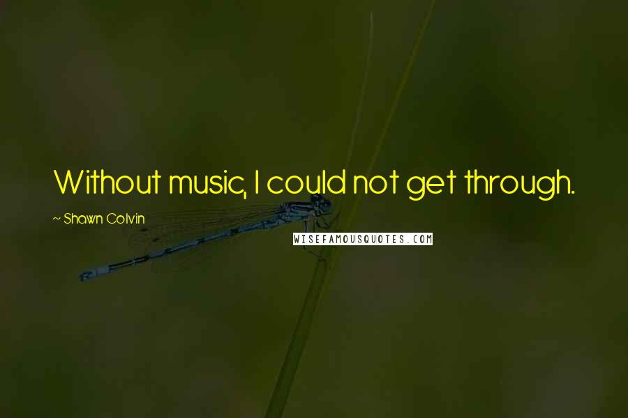 Shawn Colvin Quotes: Without music, I could not get through.