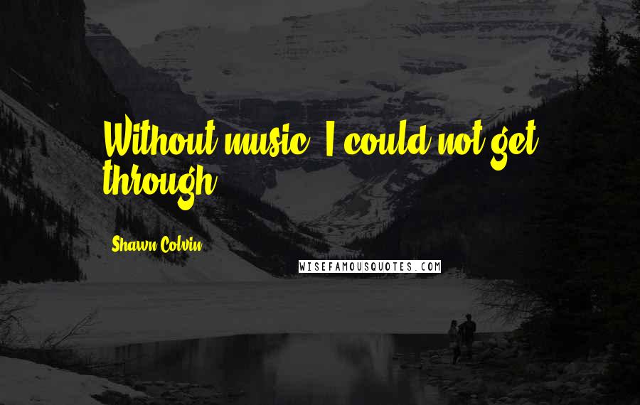 Shawn Colvin Quotes: Without music, I could not get through.