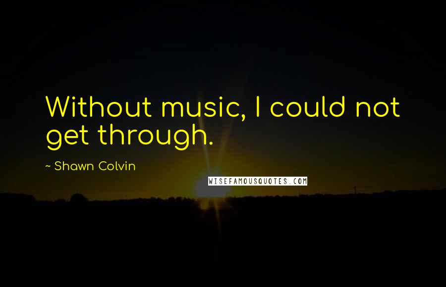 Shawn Colvin Quotes: Without music, I could not get through.