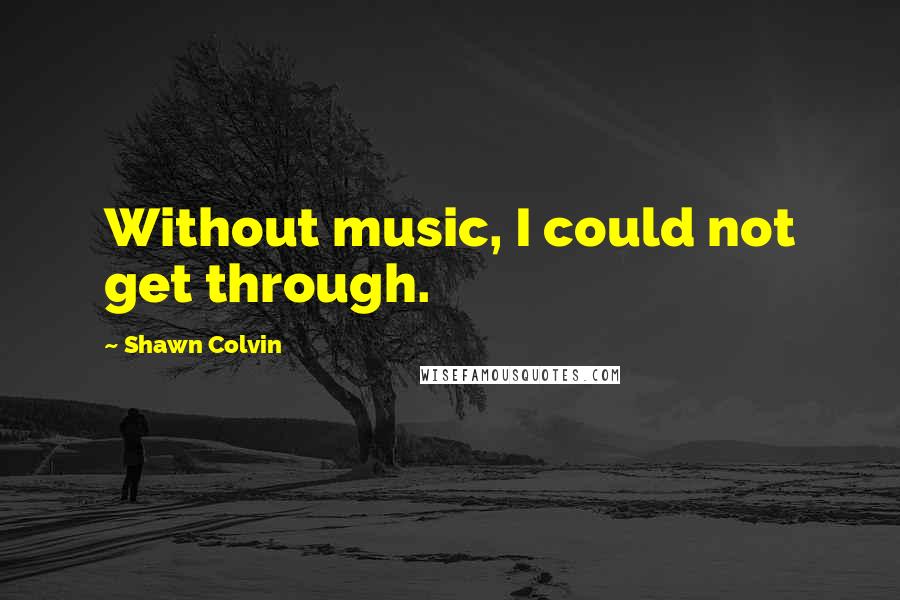 Shawn Colvin Quotes: Without music, I could not get through.