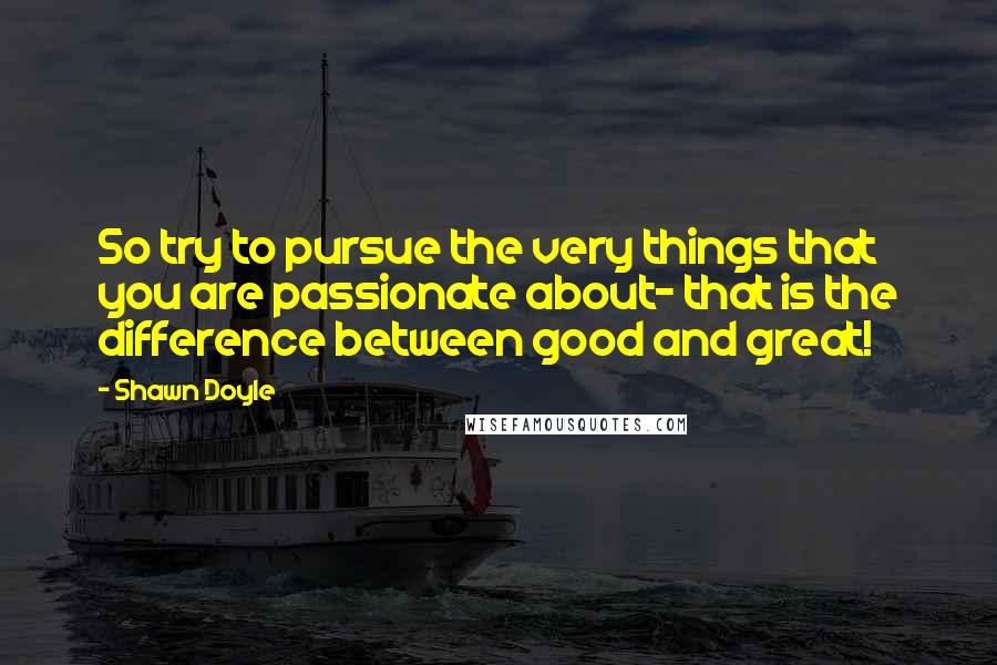 Shawn Doyle Quotes: So try to pursue the very things that you are passionate about- that is the difference between good and great!