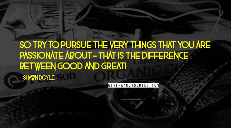 Shawn Doyle Quotes: So try to pursue the very things that you are passionate about- that is the difference between good and great!