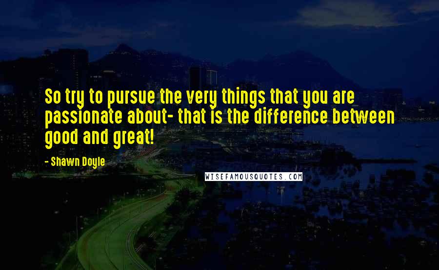 Shawn Doyle Quotes: So try to pursue the very things that you are passionate about- that is the difference between good and great!