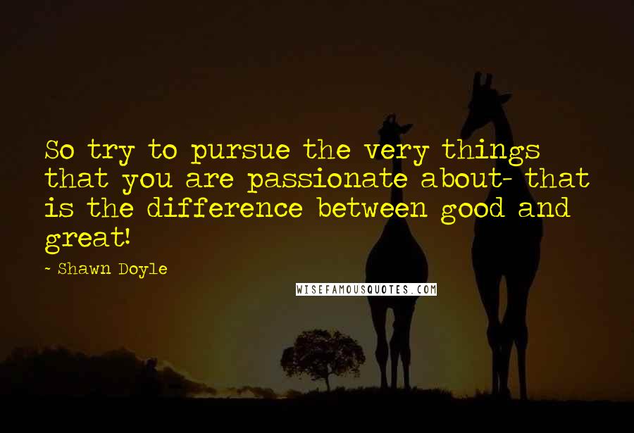 Shawn Doyle Quotes: So try to pursue the very things that you are passionate about- that is the difference between good and great!