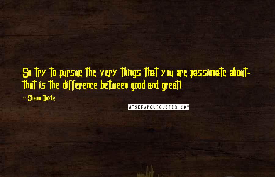 Shawn Doyle Quotes: So try to pursue the very things that you are passionate about- that is the difference between good and great!