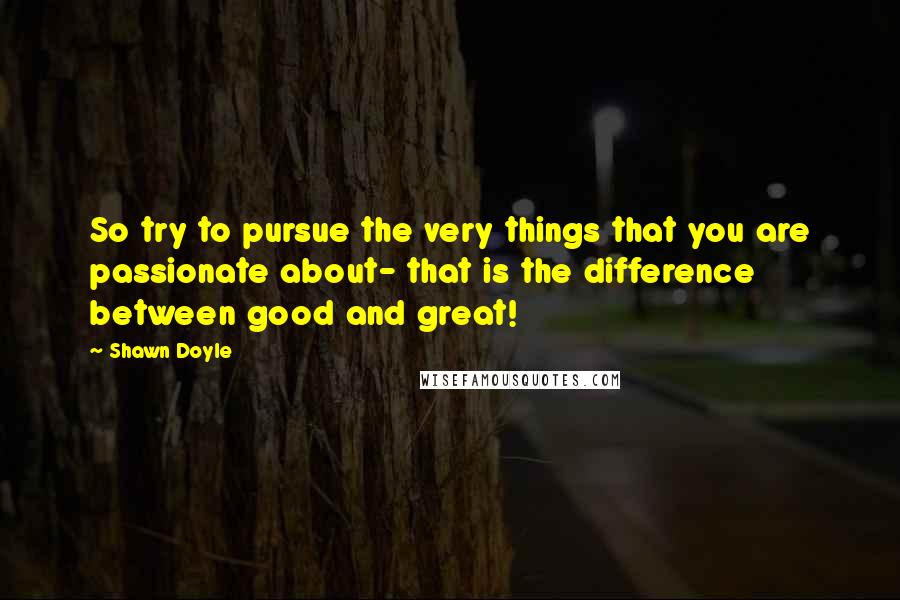 Shawn Doyle Quotes: So try to pursue the very things that you are passionate about- that is the difference between good and great!