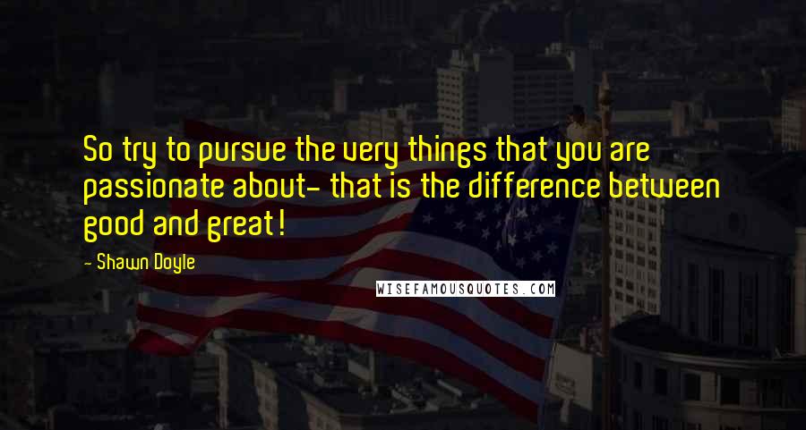 Shawn Doyle Quotes: So try to pursue the very things that you are passionate about- that is the difference between good and great!