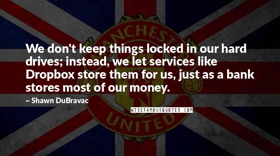 Shawn DuBravac Quotes: We don't keep things locked in our hard drives; instead, we let services like Dropbox store them for us, just as a bank stores most of our money.