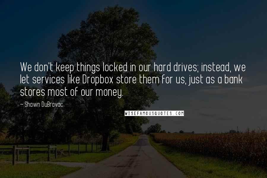 Shawn DuBravac Quotes: We don't keep things locked in our hard drives; instead, we let services like Dropbox store them for us, just as a bank stores most of our money.