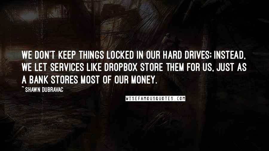 Shawn DuBravac Quotes: We don't keep things locked in our hard drives; instead, we let services like Dropbox store them for us, just as a bank stores most of our money.