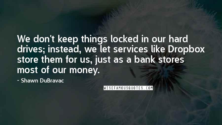 Shawn DuBravac Quotes: We don't keep things locked in our hard drives; instead, we let services like Dropbox store them for us, just as a bank stores most of our money.