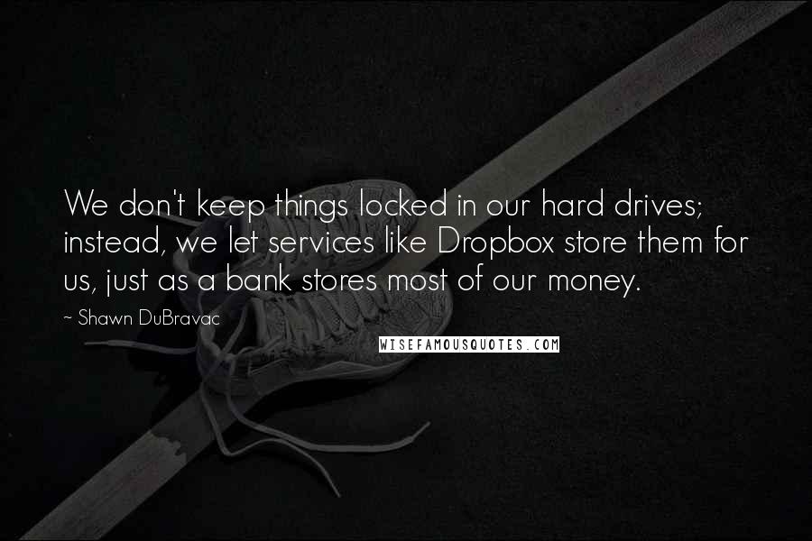 Shawn DuBravac Quotes: We don't keep things locked in our hard drives; instead, we let services like Dropbox store them for us, just as a bank stores most of our money.