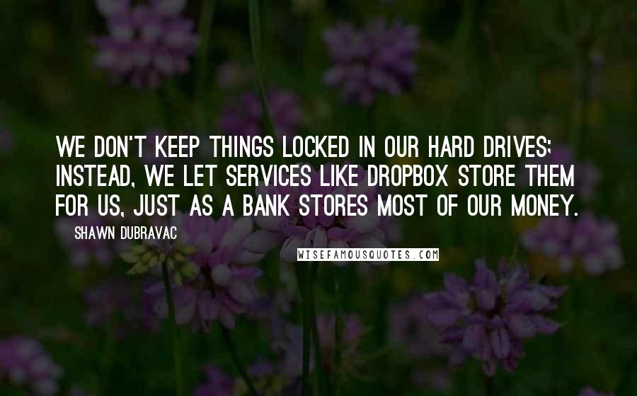 Shawn DuBravac Quotes: We don't keep things locked in our hard drives; instead, we let services like Dropbox store them for us, just as a bank stores most of our money.