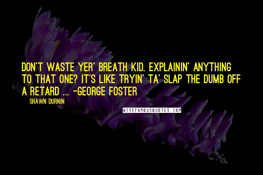 Shawn Durnin Quotes: Don't waste yer' breath kid. Explainin' anything to that one? It's like tryin' ta' slap the dumb off a retard ... -George Foster