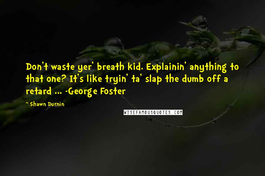 Shawn Durnin Quotes: Don't waste yer' breath kid. Explainin' anything to that one? It's like tryin' ta' slap the dumb off a retard ... -George Foster
