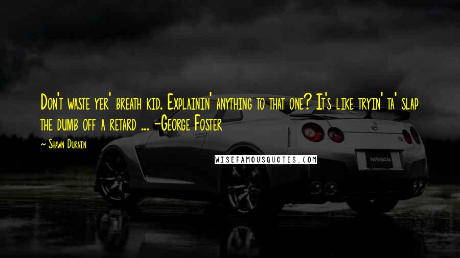 Shawn Durnin Quotes: Don't waste yer' breath kid. Explainin' anything to that one? It's like tryin' ta' slap the dumb off a retard ... -George Foster